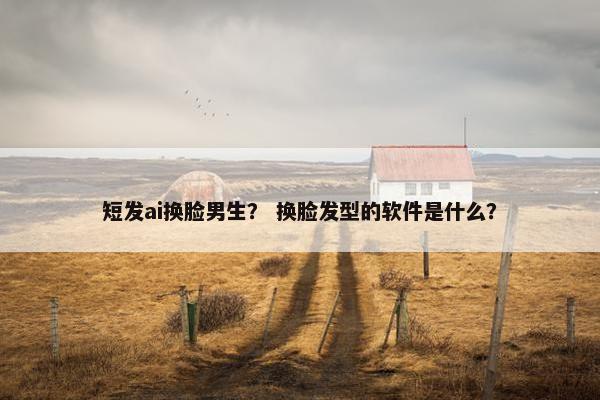 短发ai换脸男生？ 换脸发型的软件是什么？