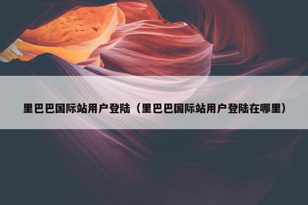 里巴巴国际站用户登陆（里巴巴国际站用户登陆在哪里）