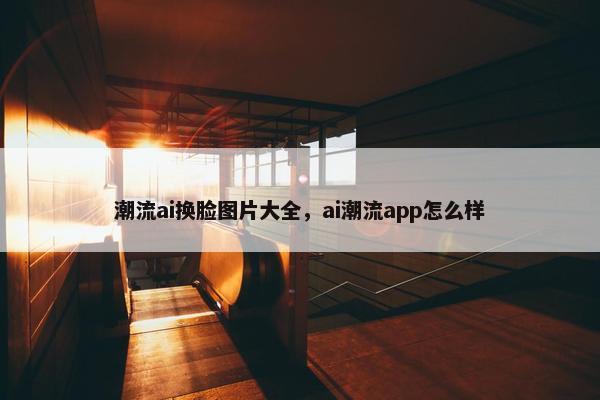 潮流ai换脸图片大全，ai潮流app怎么样