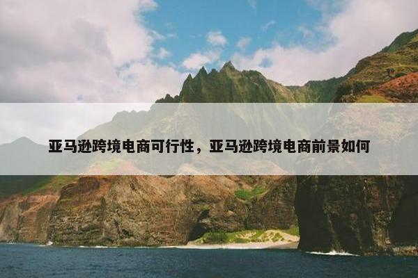 亚马逊跨境电商可行性，亚马逊跨境电商前景如何