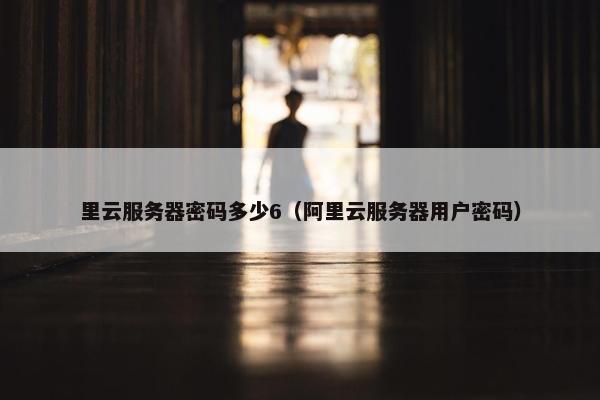 里云服务器密码多少6（阿里云服务器用户密码）