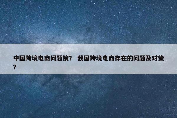 中国跨境电商问题策？ 我国跨境电商存在的问题及对策？