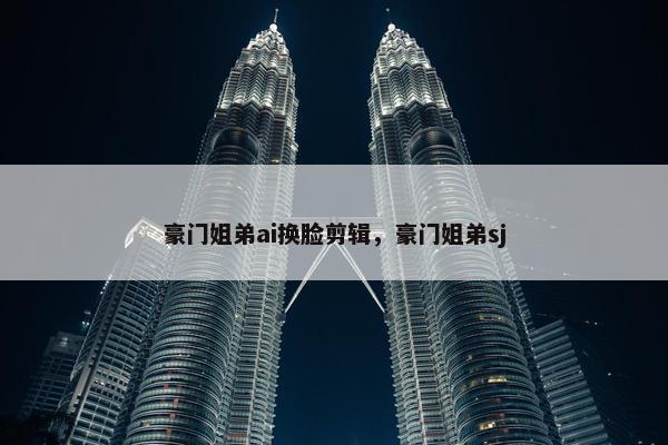 豪门姐弟ai换脸剪辑，豪门姐弟sj