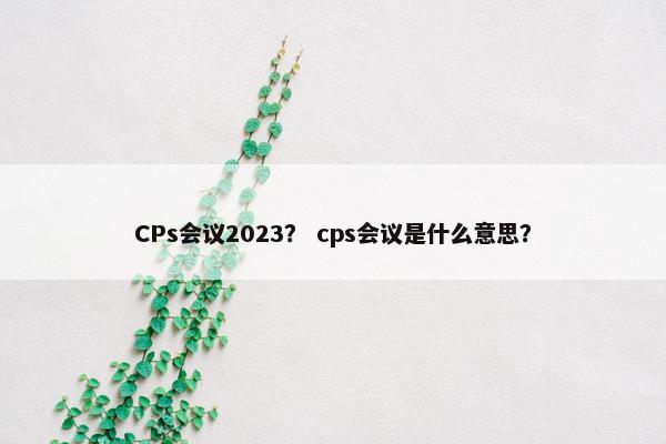 CPs会议2023？ cps会议是什么意思？