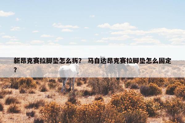 新昂克赛拉脚垫怎么拆？ 马自达昂克赛拉脚垫怎么固定？