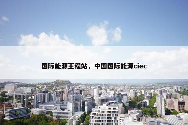 国际能源王程站，中国国际能源ciec
