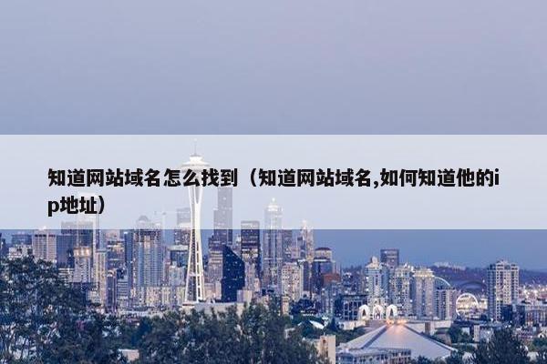 知道网站域名怎么找到（知道网站域名,如何知道他的ip地址）