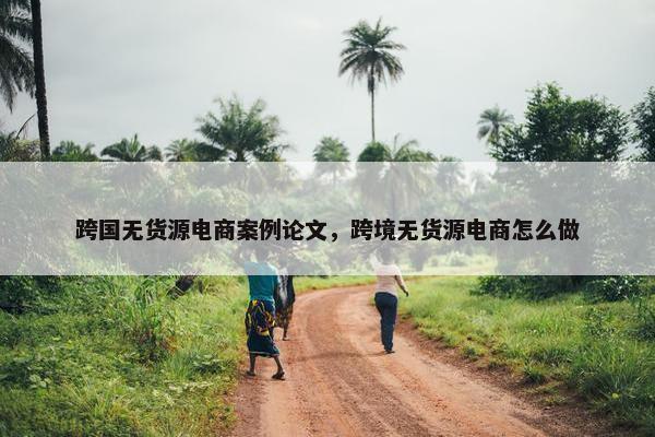 跨国无货源电商案例论文，跨境无货源电商怎么做