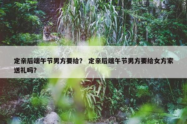 定亲后端午节男方要给？ 定亲后端午节男方要给女方家送礼吗？