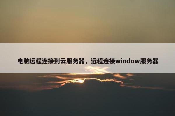 电脑远程连接到云服务器，远程连接window服务器