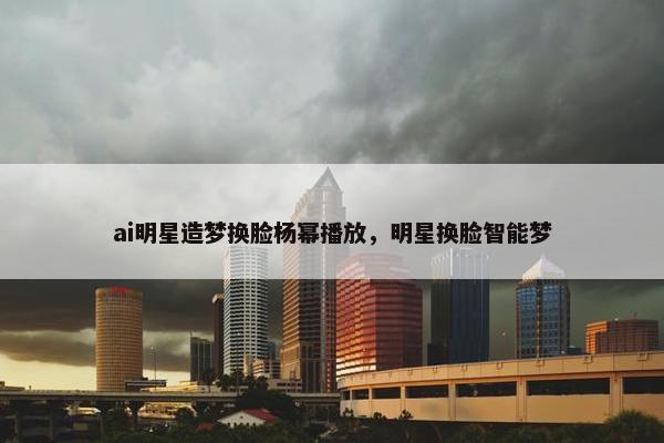 ai明星造梦换脸杨幂播放，明星换脸智能梦