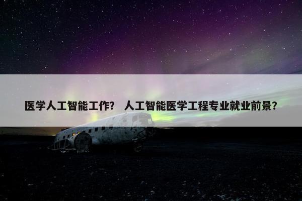 医学人工智能工作？ 人工智能医学工程专业就业前景？