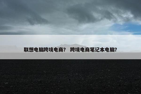 联想电脑跨境电商？ 跨境电商笔记本电脑？