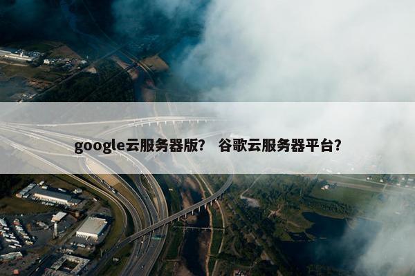 google云服务器版？ 谷歌云服务器平台？