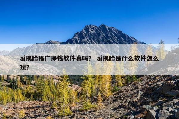 ai换脸推广挣钱软件真吗？ ai换脸是什么软件怎么玩？