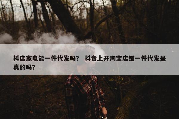 抖店家电能一件代发吗？ 抖音上开淘宝店铺一件代发是真的吗？
