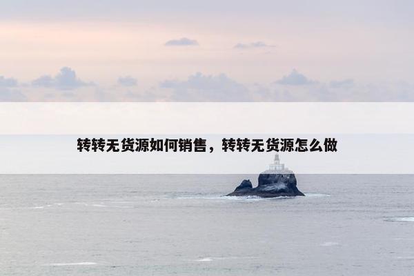 转转无货源如何销售，转转无货源怎么做
