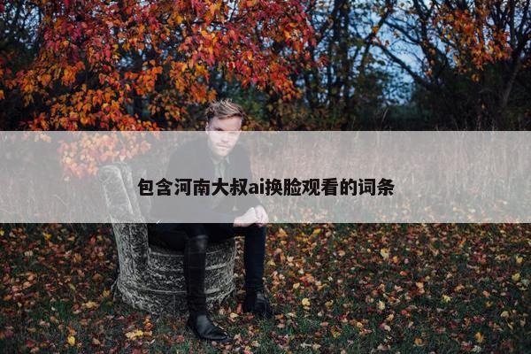 包含河南大叔ai换脸观看的词条