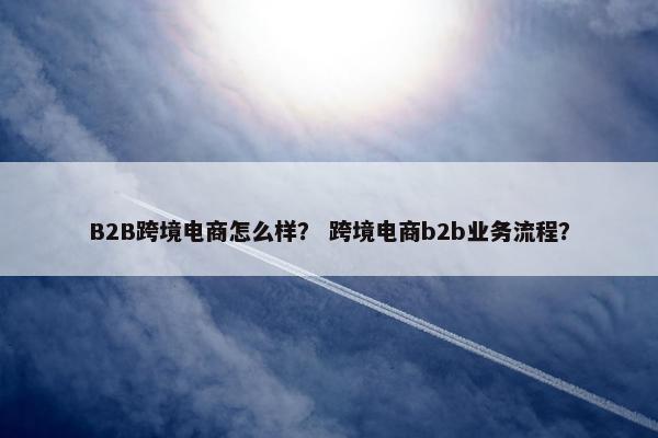 B2B跨境电商怎么样？ 跨境电商b2b业务流程？