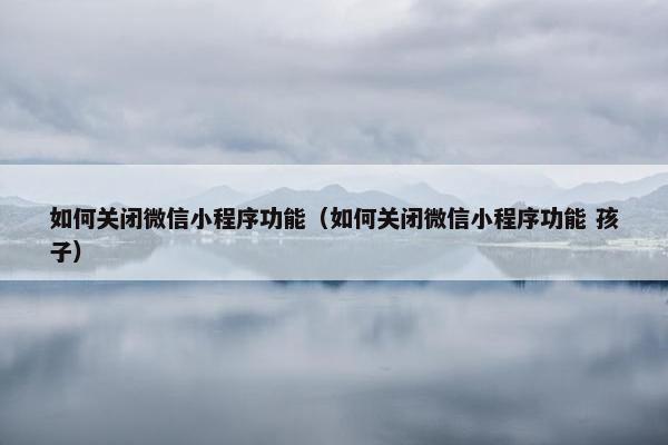 如何关闭微信小程序功能（如何关闭微信小程序功能 孩子）