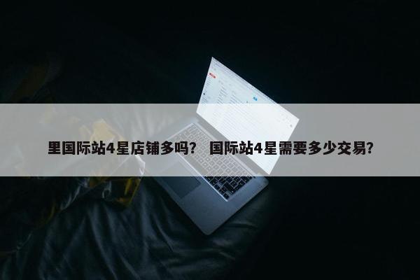 里国际站4星店铺多吗？ 国际站4星需要多少交易？