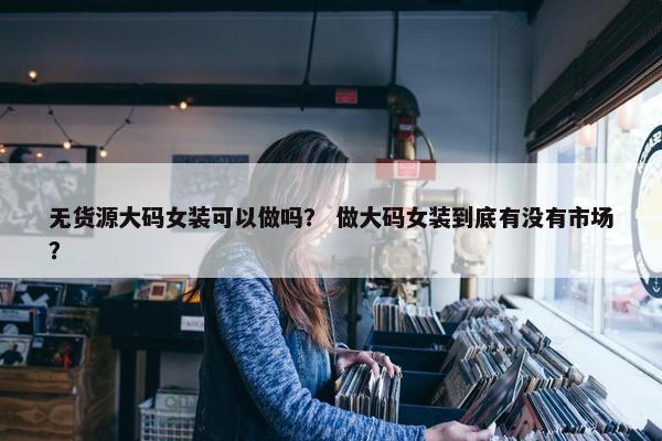 无货源大码女装可以做吗？ 做大码女装到底有没有市场？