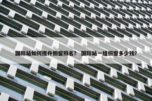 国际站如何提升橱窗排名？ 国际站一组橱窗多少钱？