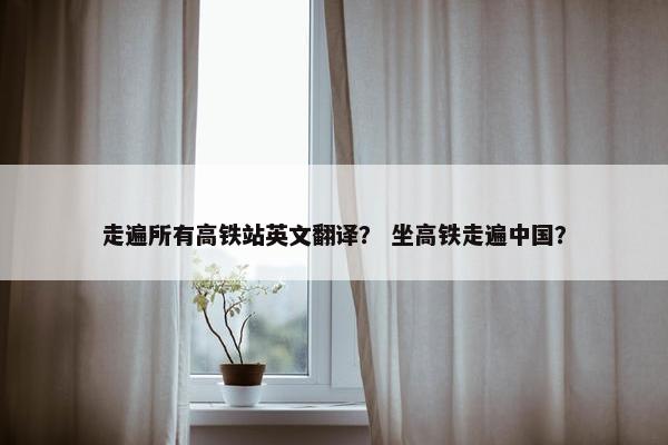 走遍所有高铁站英文翻译？ 坐高铁走遍中国？