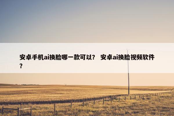 安卓手机ai换脸哪一款可以？ 安卓ai换脸视频软件？