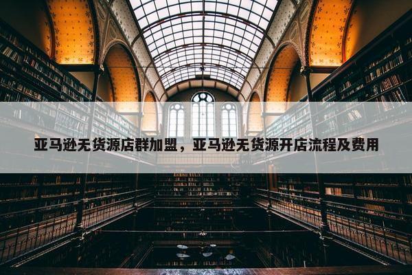 亚马逊无货源店群加盟，亚马逊无货源开店流程及费用