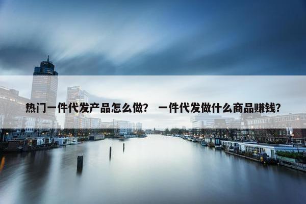 热门一件代发产品怎么做？ 一件代发做什么商品赚钱？