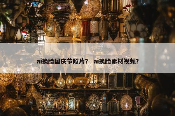 ai换脸国庆节照片？ ai换脸素材视频？