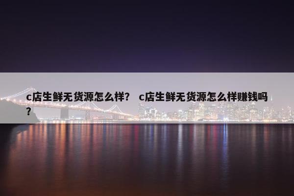 c店生鲜无货源怎么样？ c店生鲜无货源怎么样赚钱吗？