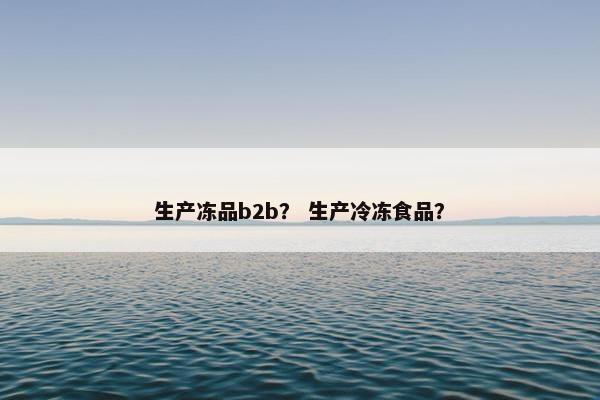 生产冻品b2b？ 生产冷冻食品？