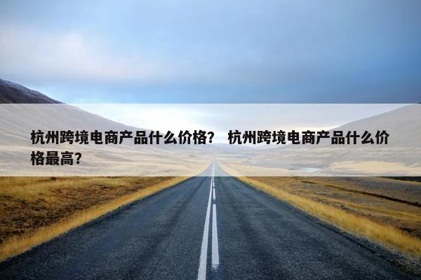 杭州跨境电商产品什么价格？ 杭州跨境电商产品什么价格最高？