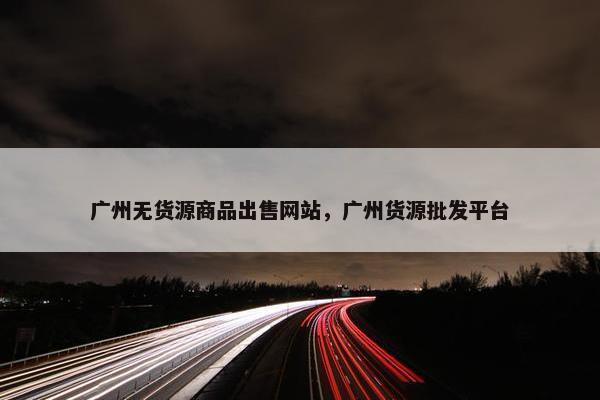 广州无货源商品出售网站，广州货源批发平台