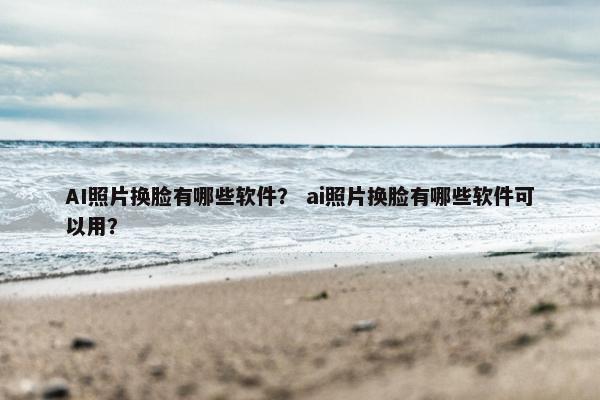 AI照片换脸有哪些软件？ ai照片换脸有哪些软件可以用？