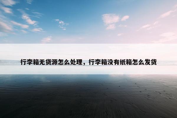 行李箱无货源怎么处理，行李箱没有纸箱怎么发货