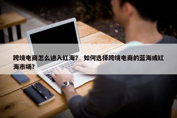 跨境电商怎么进入红海？ 如何选择跨境电商的蓝海或红海市场？
