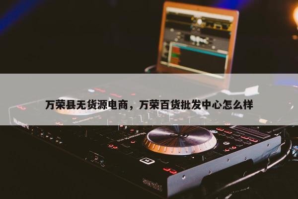 万荣县无货源电商，万荣百货批发中心怎么样