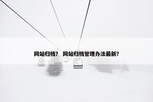 网站归档？ 网站归档管理办法最新？