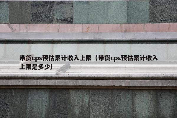 带货cps预估累计收入上限（带货cps预估累计收入上限是多少）