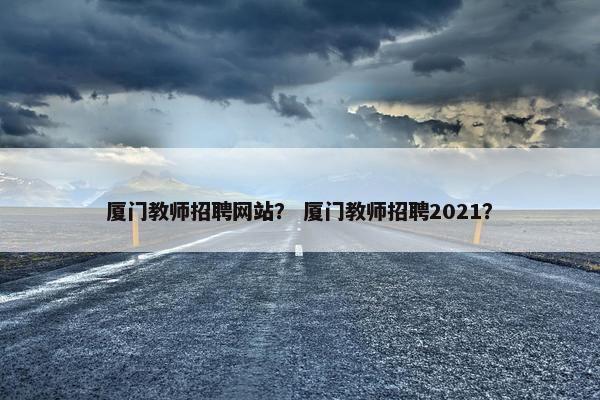 厦门教师招聘网站？ 厦门教师招聘2021？
