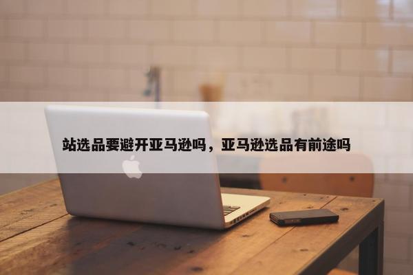 站选品要避开亚马逊吗，亚马逊选品有前途吗