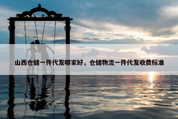 山西仓储一件代发哪家好，仓储物流一件代发收费标准