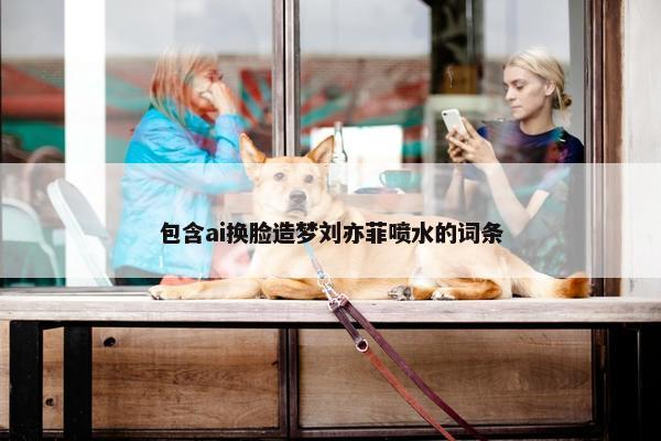 包含ai换脸造梦刘亦菲喷水的词条
