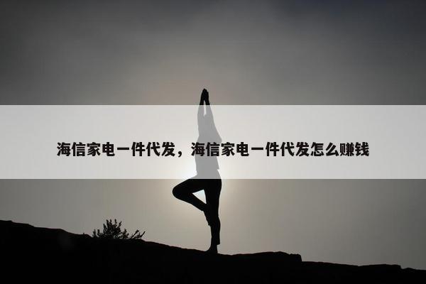 海信家电一件代发，海信家电一件代发怎么赚钱