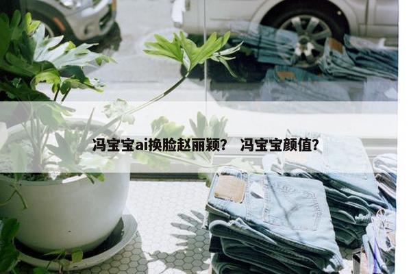 冯宝宝ai换脸赵丽颖？ 冯宝宝颜值？