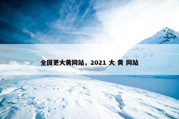 全国更大黄网站，2021 大 黄 网站
