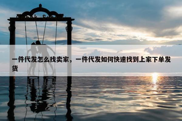 一件代发怎么找卖家，一件代发如何快速找到上家下单发货